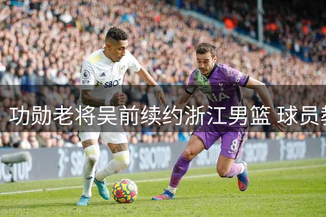 功勋老将吴前续约浙江男篮 球员教练双重身份开启新征程
