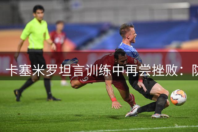 卡塞米罗坦言训练中再尝挫败：防梅西依然是世界级难题