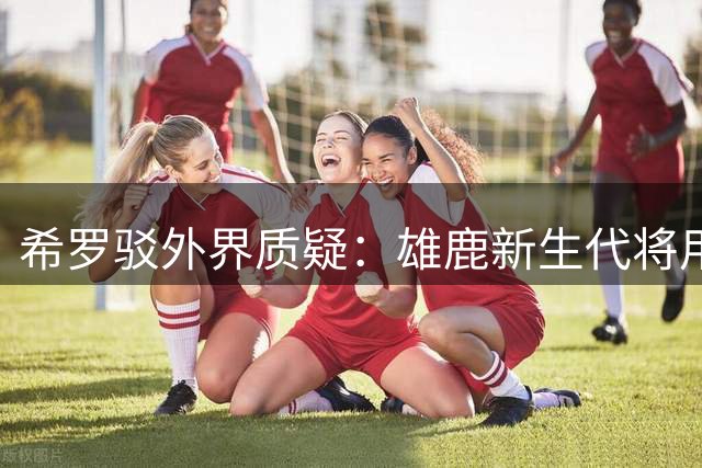 希罗驳外界质疑：雄鹿新生代将用胜利重塑球队文化