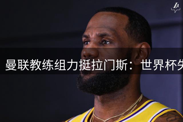 曼联教练组力挺拉门斯：世界杯失误是天才门将成长的必经之路