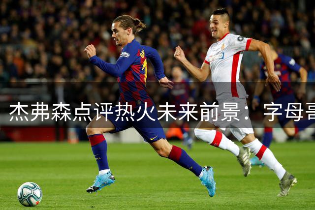 杰弗森点评热火未来前景：字母哥领衔五年争冠周期