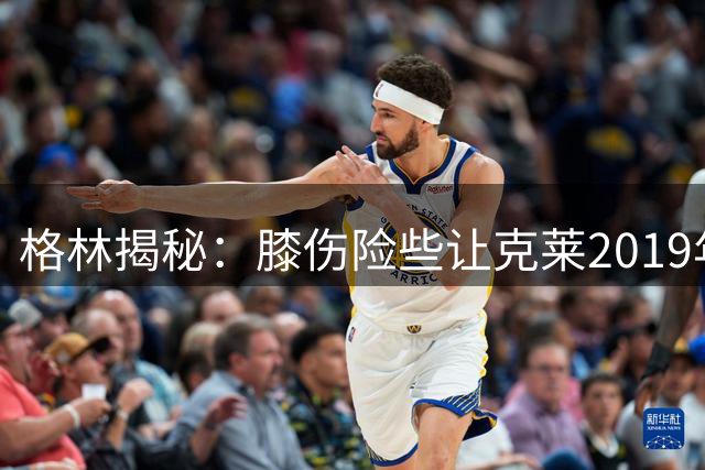 格林揭秘：膝伤险些让克莱2019年离队