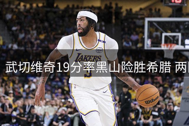 武切维奇19分率黑山险胜希腊 两队世界杯征程黯然落幕