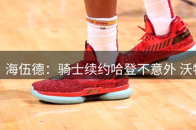 海伍德：骑士续约哈登不意外 沃特森会帮到米切尔和哈登