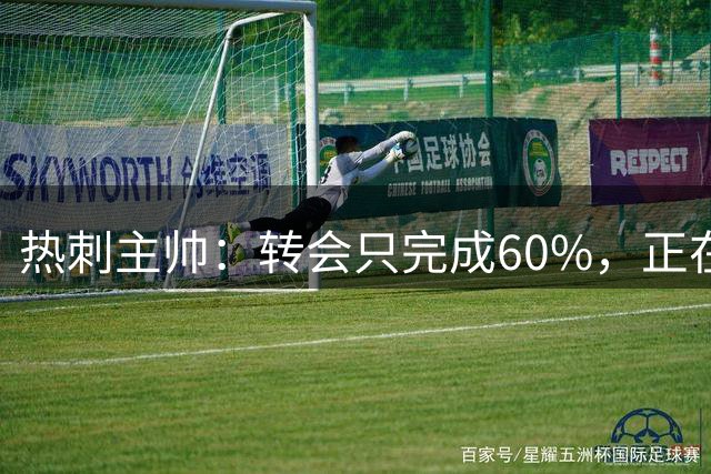 热刺主帅：转会只完成60%，正在运作“另一笔重磅”签约