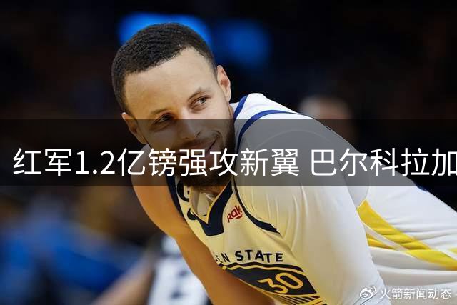 红军1.2亿镑强攻新翼 巴尔科拉加盟暴露阵容隐忧