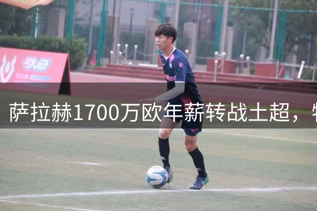 萨拉赫1700万欧年薪转战土超，特拉布宗打造新豪门阵容