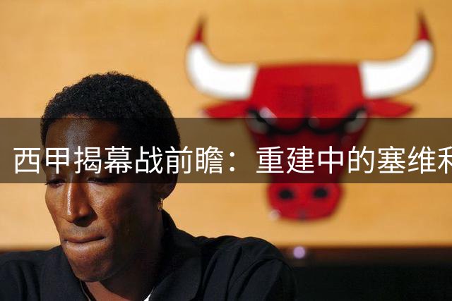 西甲揭幕战前瞻：重建中的塞维利亚对阵稳健的巴列卡诺