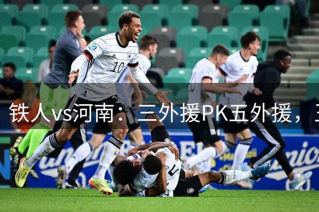 铁人vs河南：三外援PK五外援，王上源首发，严鼎皓、何超出战