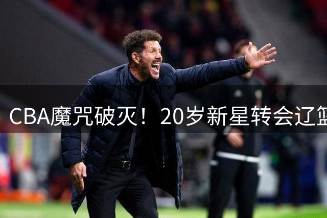 CBA魔咒破灭！20岁新星转会辽篮剑指生涯首胜