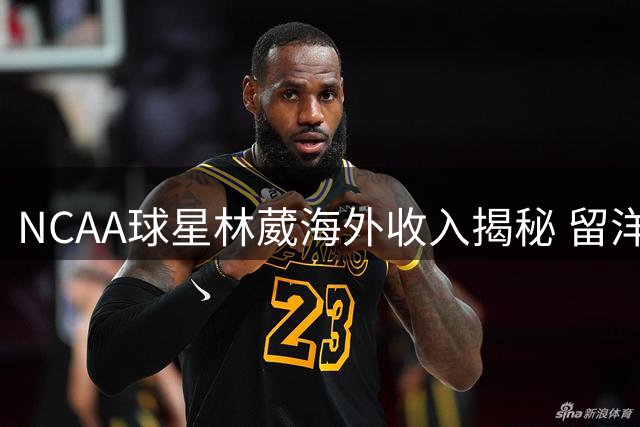 NCAA球星林葳海外收入揭秘 留洋经济账远超CBA预期